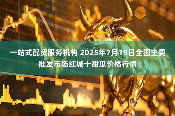 一站式配资服务机构 2025年7月19日全国主要批发市场红城十甜瓜价格行情