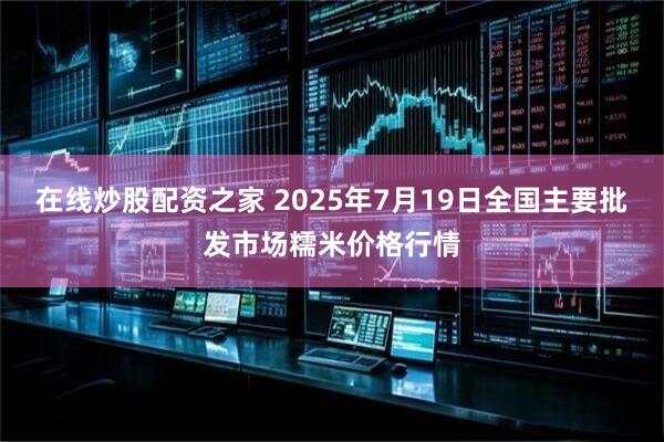 在线炒股配资之家 2025年7月19日全国主要批发市场糯米价格行情