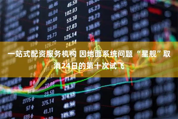 一站式配资服务机构 因地面系统问题 “星舰”取消24日的第十次试飞