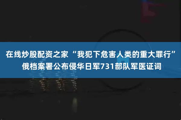 在线炒股配资之家 “我犯下危害人类的重大罪行” 俄档案署公布侵华日军731部队军医证词