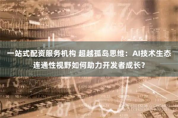 一站式配资服务机构 超越孤岛思维：AI技术生态连通性视野如何助力开发者成长？
