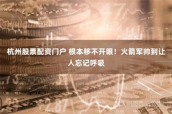 杭州股票配资门户 根本移不开眼！火箭军帅到让人忘记呼吸