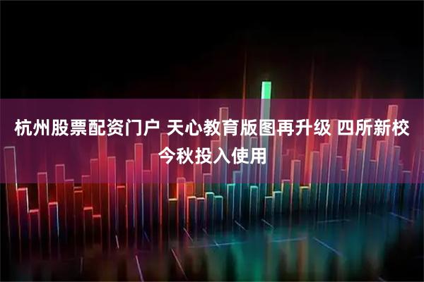 杭州股票配资门户 天心教育版图再升级 四所新校今秋投入使用