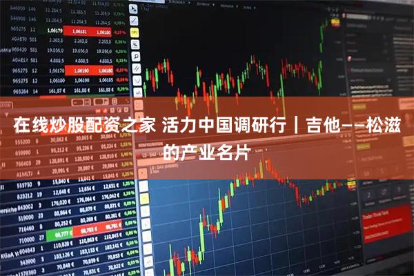 在线炒股配资之家 活力中国调研行｜吉他——松滋的产业名片