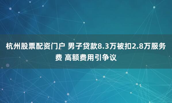 杭州股票配资门户 男子贷款8.3万被扣2.8万服务费 高额费用引争议