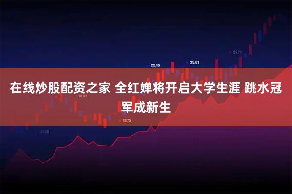 在线炒股配资之家 全红婵将开启大学生涯 跳水冠军成新生