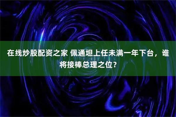 在线炒股配资之家 佩通坦上任未满一年下台，谁将接棒总理之位？