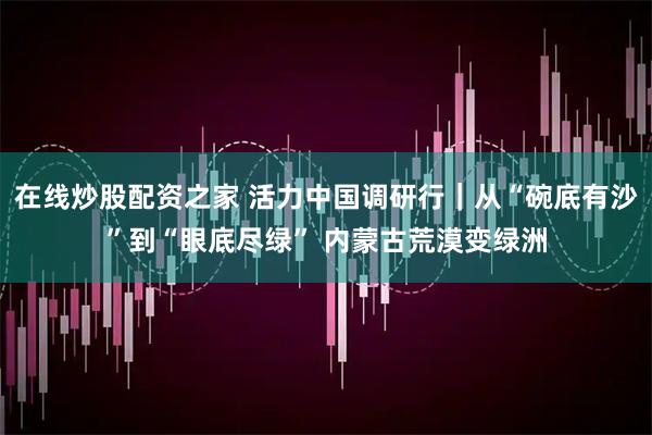 在线炒股配资之家 活力中国调研行｜从“碗底有沙”到“眼底尽绿” 内蒙古荒漠变绿洲