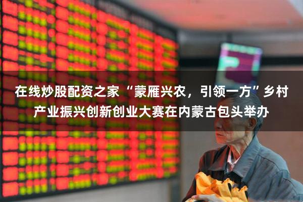 在线炒股配资之家 “蒙雁兴农，引领一方”乡村产业振兴创新创业大赛在内蒙古包头举办