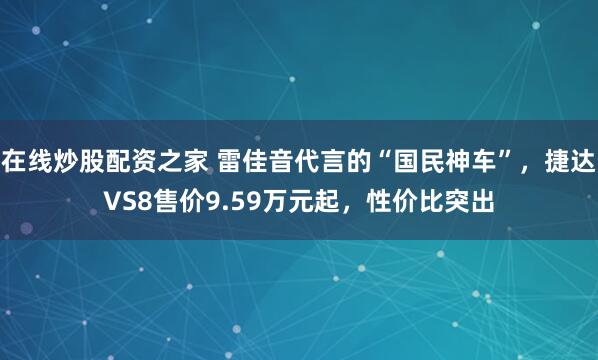 在线炒股配资之家 雷佳音代言的“国民神车”，捷达VS8售价9.59万元起，性价比突出