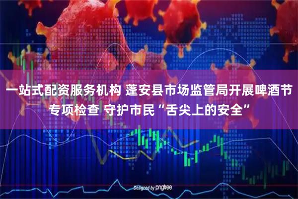 一站式配资服务机构 蓬安县市场监管局开展啤酒节专项检查 守护市民“舌尖上的安全”