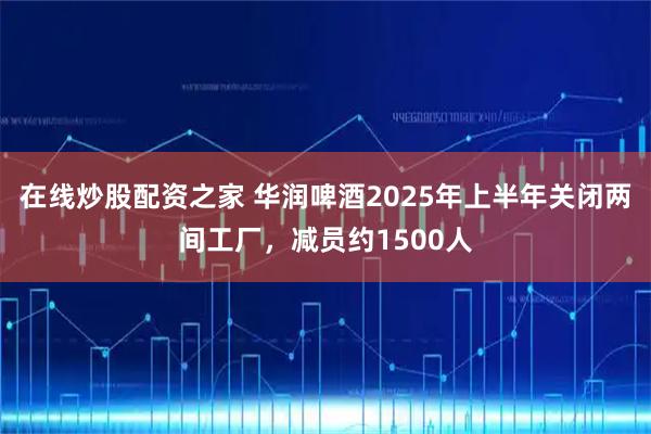 在线炒股配资之家 华润啤酒2025年上半年关闭两间工厂，减员约1500人