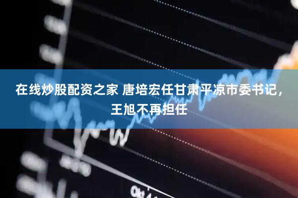 在线炒股配资之家 唐培宏任甘肃平凉市委书记，王旭不再担任