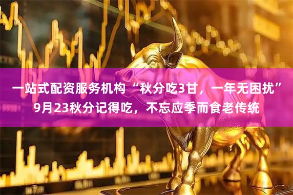 一站式配资服务机构 “秋分吃3甘，一年无困扰”9月23秋分记得吃，不忘应季而食老传统