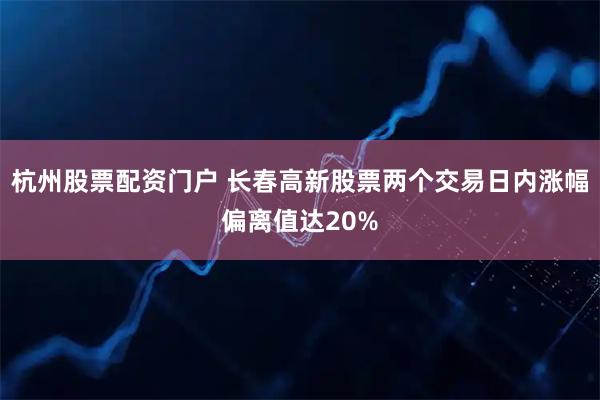 杭州股票配资门户 长春高新股票两个交易日内涨幅偏离值达20%