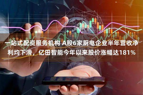 一站式配资服务机构 A股6家厨电企业半年营收净利均下滑，亿田智能今年以来股价涨幅达181%