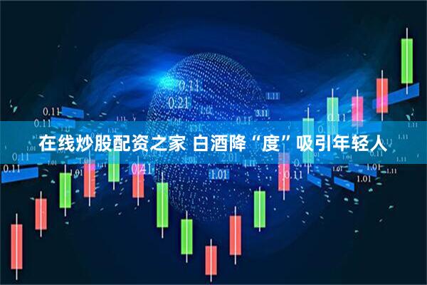 在线炒股配资之家 白酒降“度”吸引年轻人