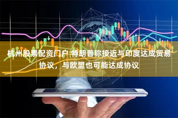 杭州股票配资门户 特朗普称接近与印度达成贸易协议，与欧盟也可能达成协议