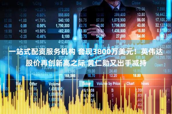 一站式配资服务机构 套现3800万美元！英伟达股价再创新高之际 黄仁勋又出手减持