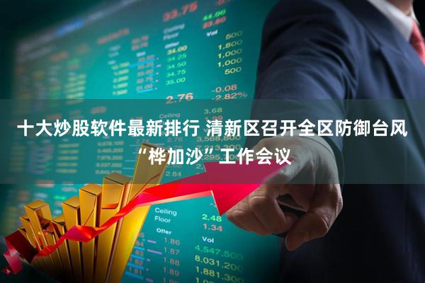 十大炒股软件最新排行 清新区召开全区防御台风“桦加沙”工作会议