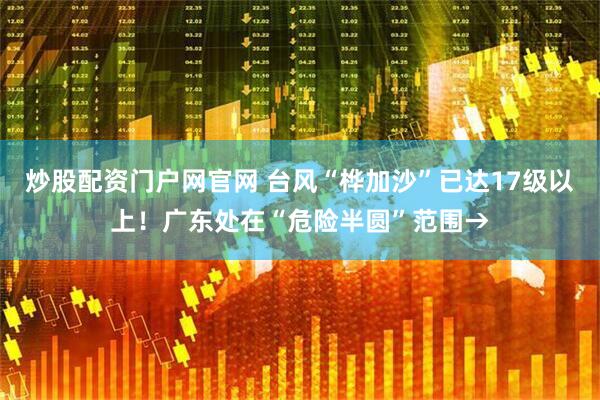 炒股配资门户网官网 台风“桦加沙”已达17级以上！广东处在“危险半圆”范围→