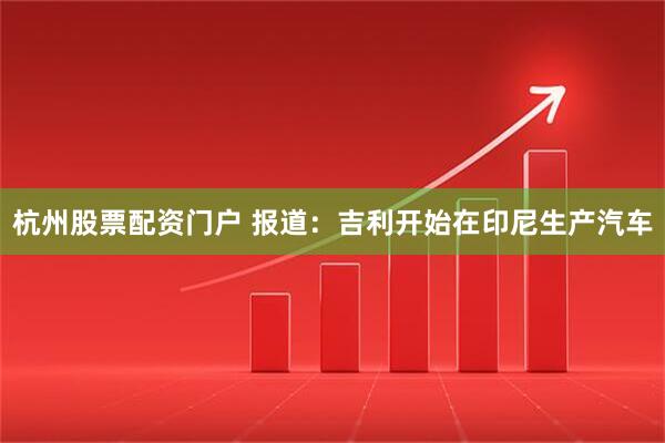 杭州股票配资门户 报道：吉利开始在印尼生产汽车