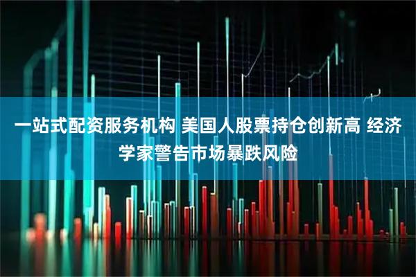 一站式配资服务机构 美国人股票持仓创新高 经济学家警告市场暴跌风险