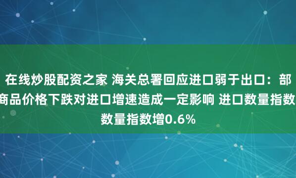 在线炒股配资之家 海关总署回应进口弱于出口：部分大宗商品价格下跌对进口增速造成一定影响 进口数量指数增0.6%