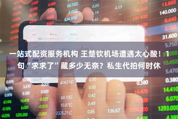 一站式配资服务机构 王楚钦机场遭遇太心酸！1句“求求了”藏多少无奈？私生代拍何时休