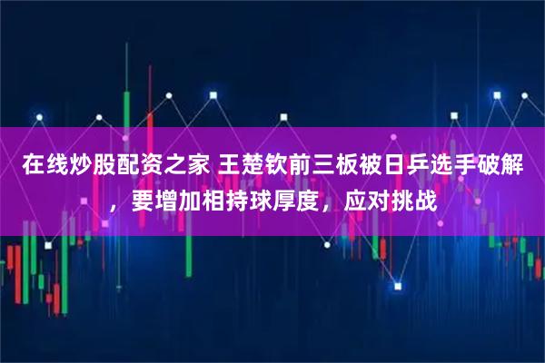 在线炒股配资之家 王楚钦前三板被日乒选手破解，要增加相持球厚度，应对挑战