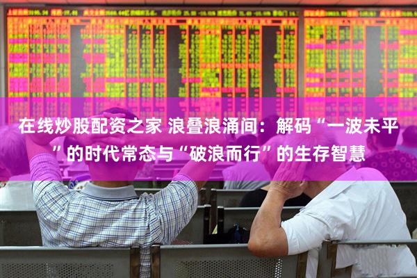在线炒股配资之家 浪叠浪涌间：解码“一波未平”的时代常态与“破浪而行”的生存智慧