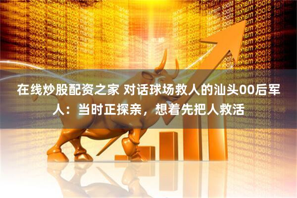 在线炒股配资之家 对话球场救人的汕头00后军人：当时正探亲，想着先把人救活