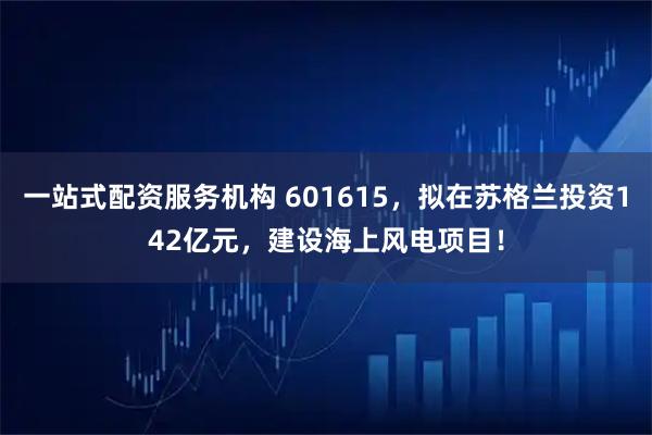 一站式配资服务机构 601615，拟在苏格兰投资142亿元，建设海上风电项目！
