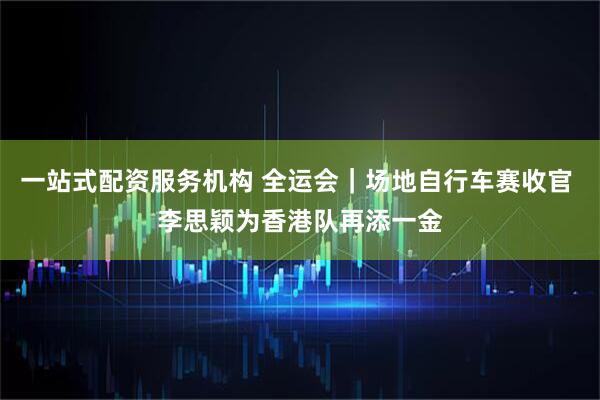 一站式配资服务机构 全运会｜场地自行车赛收官 李思颖为香港队再添一金