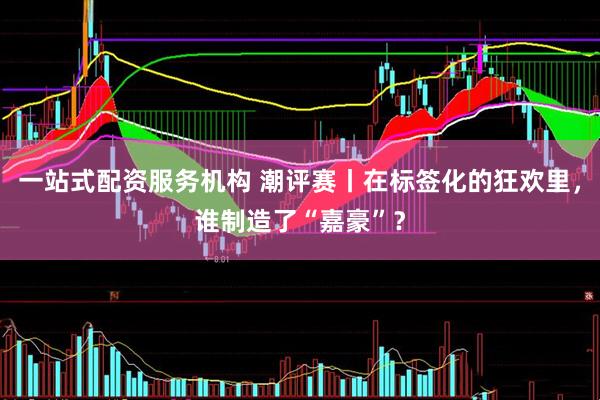 一站式配资服务机构 潮评赛丨在标签化的狂欢里，谁制造了“嘉豪”？
