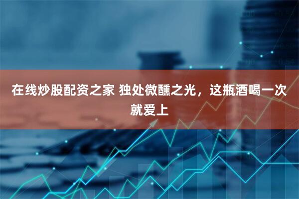 在线炒股配资之家 独处微醺之光，这瓶酒喝一次就爱上