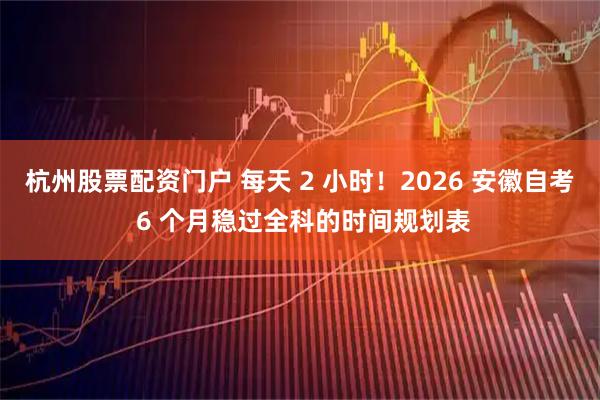 杭州股票配资门户 每天 2 小时！2026 安徽自考 6 个月稳过全科的时间规划表
