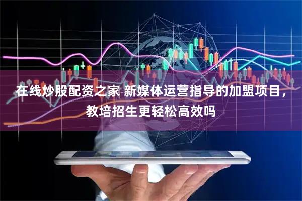 在线炒股配资之家 新媒体运营指导的加盟项目，教培招生更轻松高效吗