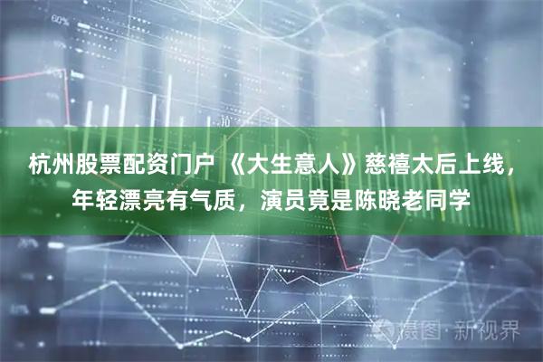 杭州股票配资门户 《大生意人》慈禧太后上线，年轻漂亮有气质，演员竟是陈晓老同学