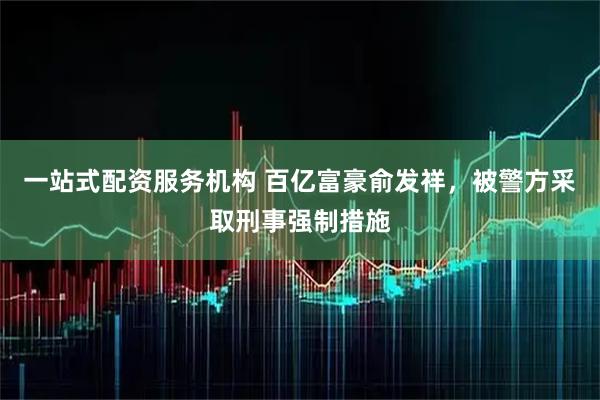 一站式配资服务机构 百亿富豪俞发祥，被警方采取刑事强制措施