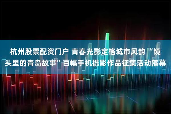 杭州股票配资门户 青春光影定格城市风韵 “镜头里的青岛故事”百幅手机摄影作品征集活动落幕