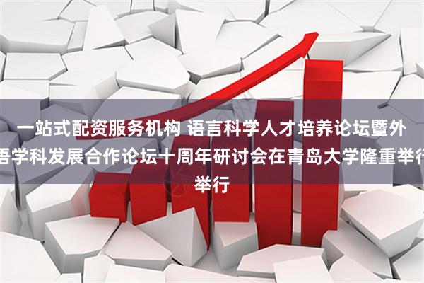 一站式配资服务机构 语言科学人才培养论坛暨外语学科发展合作论坛十周年研讨会在青岛大学隆重举行