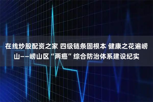 在线炒股配资之家 四级链条固根本 健康之花遍崂山——崂山区“两癌”综合防治体系建设纪实