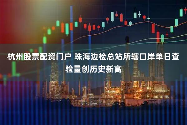 杭州股票配资门户 珠海边检总站所辖口岸单日查验量创历史新高