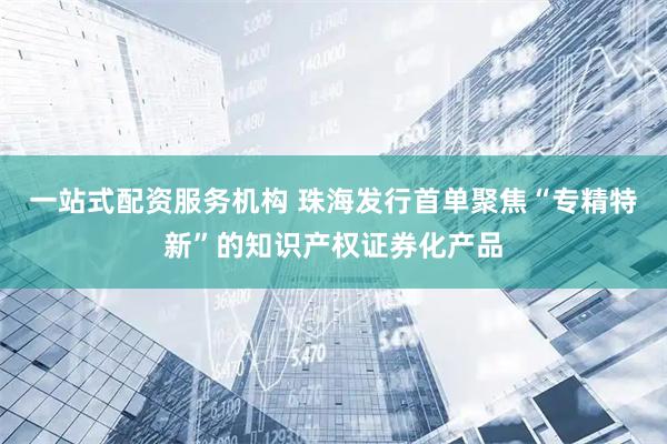 一站式配资服务机构 珠海发行首单聚焦“专精特新”的知识产权证券化产品