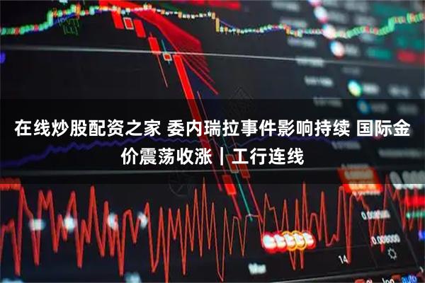 在线炒股配资之家 委内瑞拉事件影响持续 国际金价震荡收涨｜工行连线