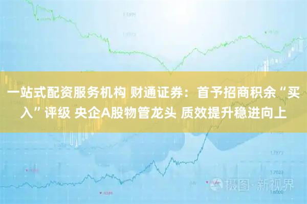一站式配资服务机构 财通证券：首予招商积余“买入”评级 央企A股物管龙头 质效提升稳进向上
