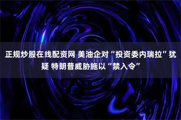 正规炒股在线配资网 美油企对“投资委内瑞拉”犹疑 特朗普威胁施以“禁入令”