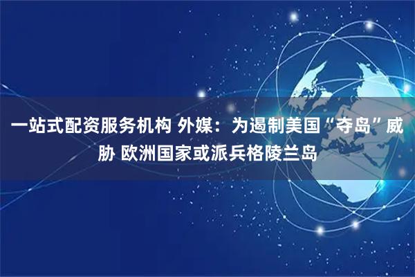 一站式配资服务机构 外媒：为遏制美国“夺岛”威胁 欧洲国家或派兵格陵兰岛