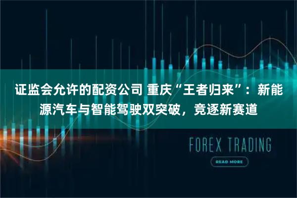 证监会允许的配资公司 重庆“王者归来”：新能源汽车与智能驾驶双突破，竞逐新赛道